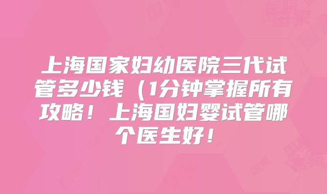 上海国家妇幼医院三代试管多少钱（1分钟掌握所有攻略！上海国妇婴试管哪个医生好！