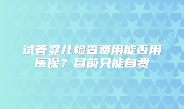 试管婴儿检查费用能否用医保？目前只能自费