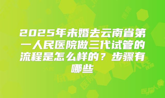 2025年未婚去云南省第一人民医院做三代试管的流程是怎么样的？步骤有哪些