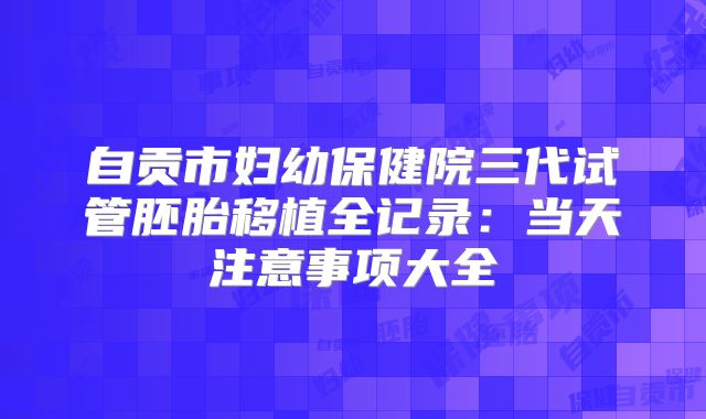 自贡市妇幼保健院三代试管胚胎移植全记录：当天注意事项大全