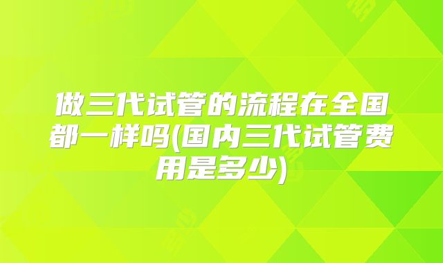 做三代试管的流程在全国都一样吗(国内三代试管费用是多少)