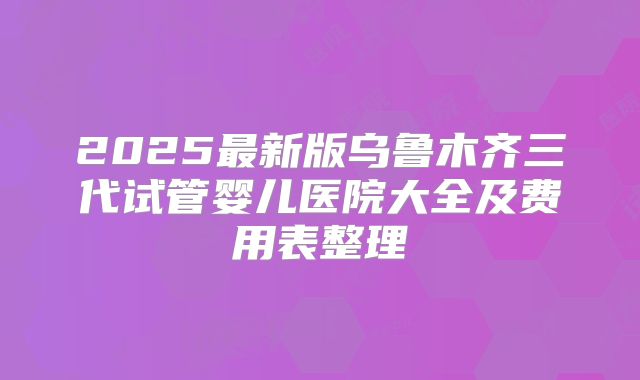 2025最新版乌鲁木齐三代试管婴儿医院大全及费用表整理