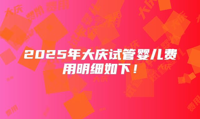 2025年大庆试管婴儿费用明细如下!