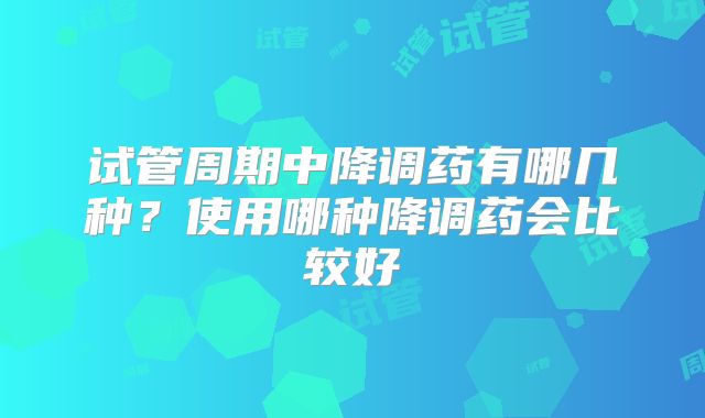 试管周期中降调药有哪几种？使用哪种降调药会比较好