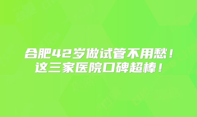 合肥42岁做试管不用愁!这三家医院口碑超棒!