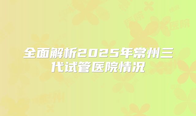 全面解析2025年常州三代试管医院情况