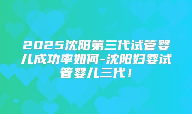 2025沈阳第三代试管婴儿成功率如何-沈阳妇婴试管婴儿三代！