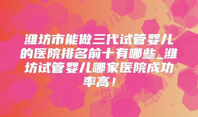 潍坊市能做三代试管婴儿的医院排名前十有哪些_潍坊试管婴儿哪家医院成功率高！