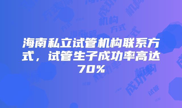 海南私立试管机构联系方式，试管生子成功率高达70%