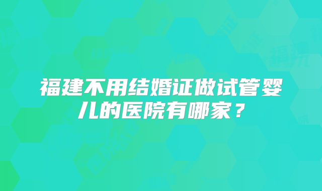 福建不用结婚证做试管婴儿的医院有哪家?