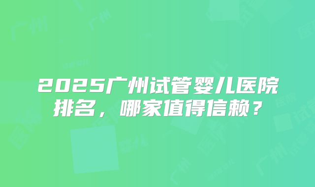 2025广州试管婴儿医院排名，哪家值得信赖？