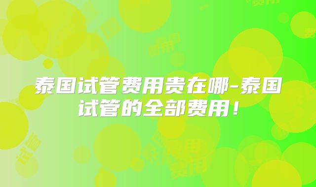 泰国试管费用贵在哪-泰国试管的全部费用!