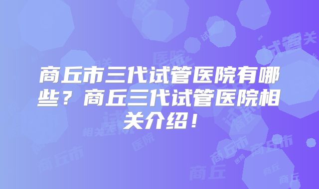 商丘市三代试管医院有哪些?商丘三代试管医院相关介绍!