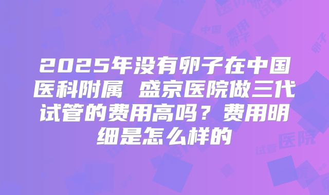 2025年没有卵子在中国医科附属 盛京医院做三代试管的费用高吗?费用明细是怎么样的