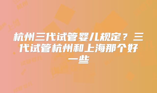 杭州三代试管婴儿规定？三代试管杭州和上海那个好一些