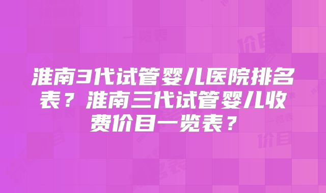 淮南3代试管婴儿医院排名表？淮南三代试管婴儿收费价目一览表？
