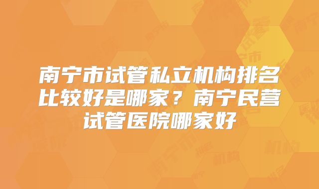 南宁市试管私立机构排名比较好是哪家?南宁民营试管医院哪家好