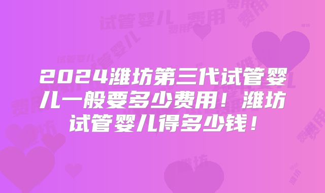 2024潍坊第三代试管婴儿一般要多少费用!潍坊试管婴儿得多少钱!