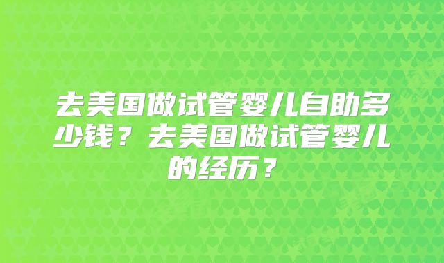 去美国做试管婴儿自助多少钱？去美国做试管婴儿的经历？