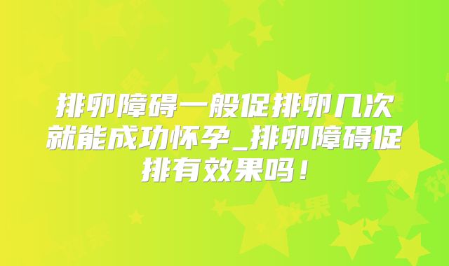排卵障碍一般促排卵几次就能成功怀孕_排卵障碍促排有效果吗！