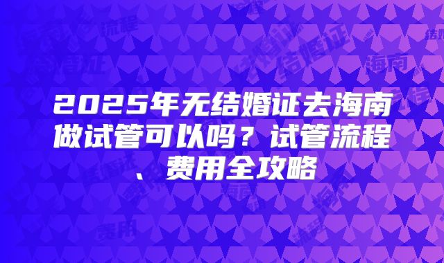 2025年无结婚证去海南做试管可以吗？试管流程、费用全攻略