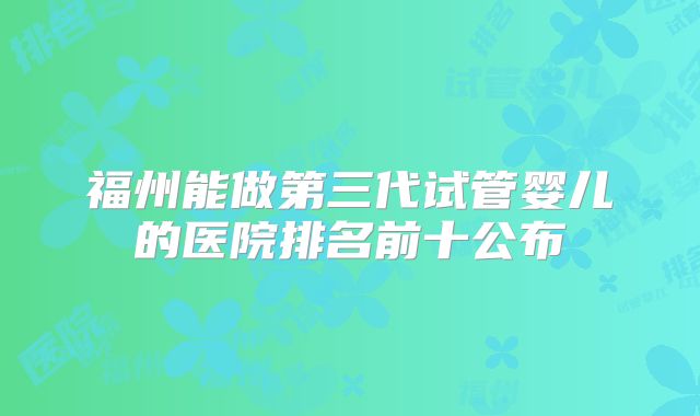 福州能做第三代试管婴儿的医院排名前十公布