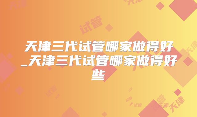 天津三代试管哪家做得好_天津三代试管哪家做得好些