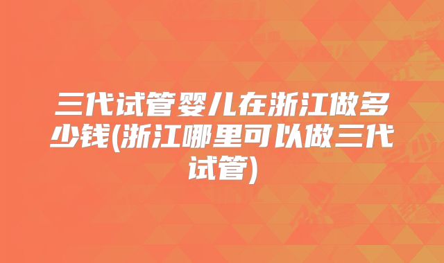 三代试管婴儿在浙江做多少钱(浙江哪里可以做三代试管)