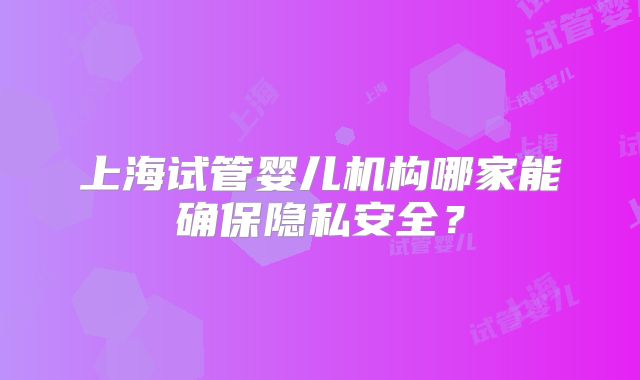 上海试管婴儿机构哪家能确保隐私安全?