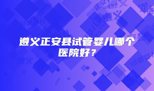 遵义正安县试管婴儿哪个医院好？