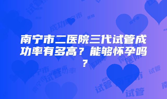 南宁市二医院三代试管成功率有多高?能够怀孕吗?