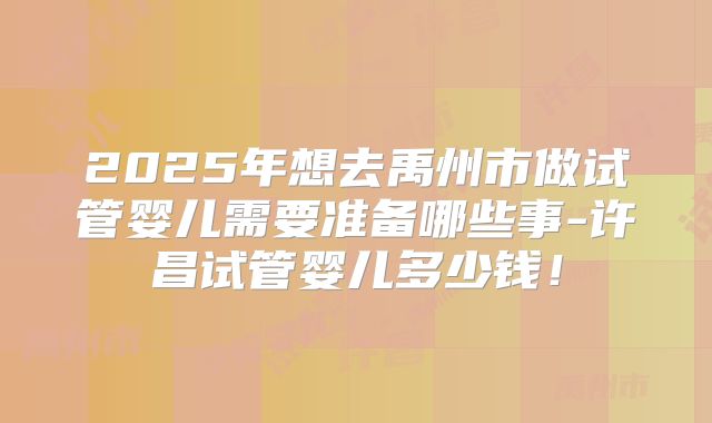2025年想去禹州市做试管婴儿需要准备哪些事-许昌试管婴儿多少钱！