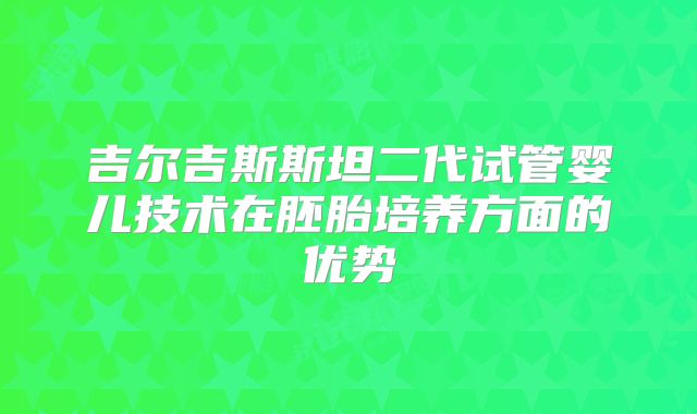 吉尔吉斯斯坦二代试管婴儿技术在胚胎培养方面的优势