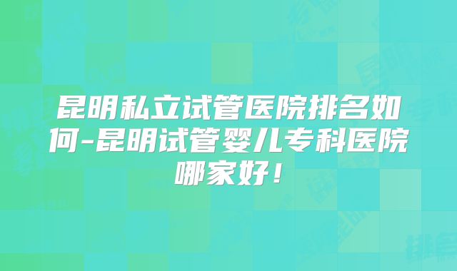 昆明私立试管医院排名如何-昆明试管婴儿专科医院哪家好！