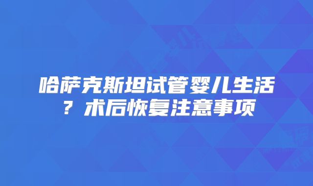 哈萨克斯坦试管婴儿生活？术后恢复注意事项