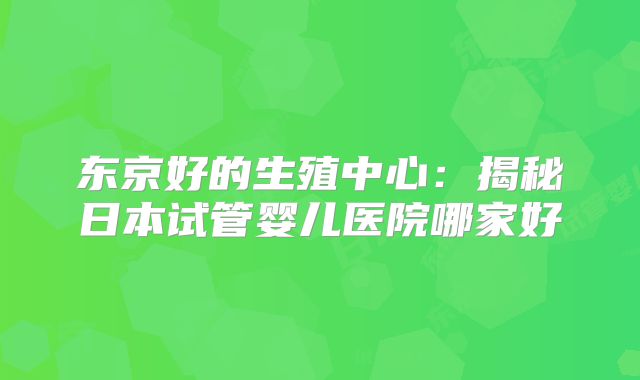 东京好的生殖中心：揭秘日本试管婴儿医院哪家好