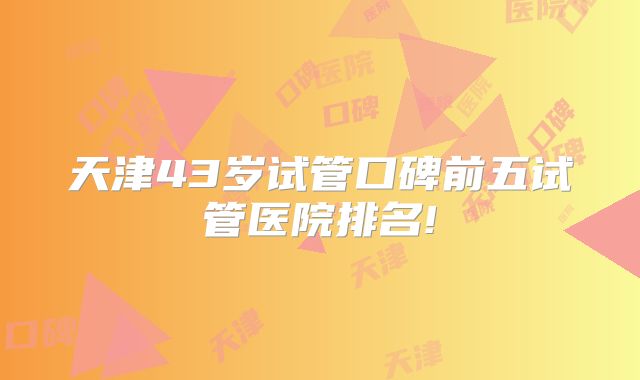 天津43岁试管口碑前五试管医院排名!