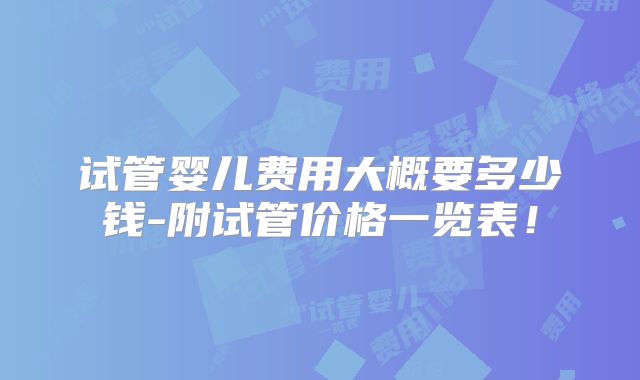 试管婴儿费用大概要多少钱-附试管价格一览表！