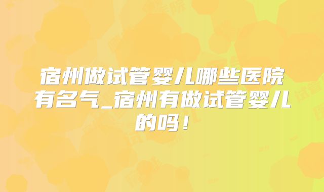 宿州做试管婴儿哪些医院有名气_宿州有做试管婴儿的吗！