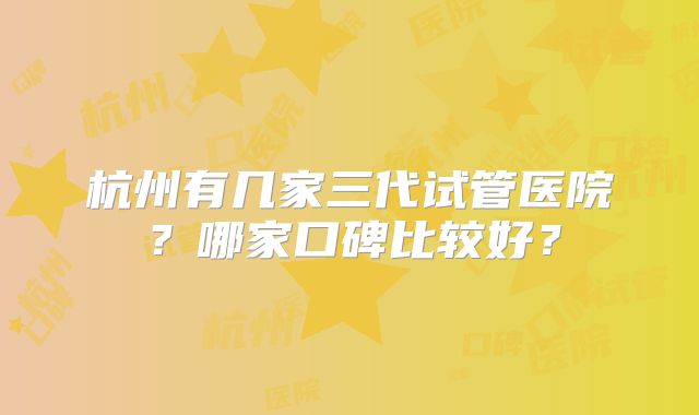 杭州有几家三代试管医院？哪家口碑比较好？