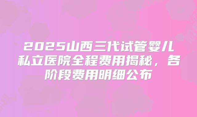 2025山西三代试管婴儿私立医院全程费用揭秘，各阶段费用明细公布