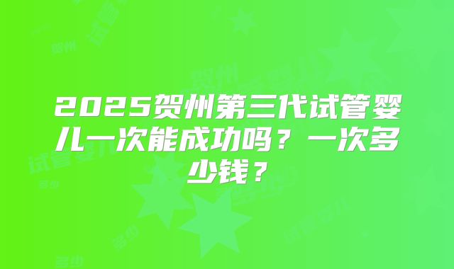 2025贺州第三代试管婴儿一次能成功吗？一次多少钱？