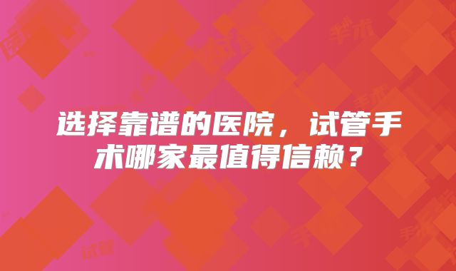 选择靠谱的医院,试管手术哪家最值得信赖?