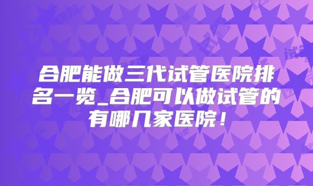 合肥能做三代试管医院排名一览_合肥可以做试管的有哪几家医院!