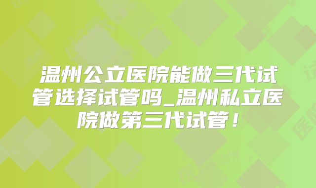 温州公立医院能做三代试管选择试管吗_温州私立医院做第三代试管!
