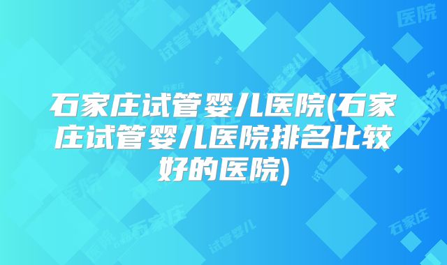 石家庄试管婴儿医院(石家庄试管婴儿医院排名比较好的医院)