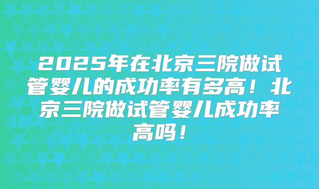 2025年在北京三院做试管婴儿的成功率有多高!北京三院做试管婴儿成功率高吗!
