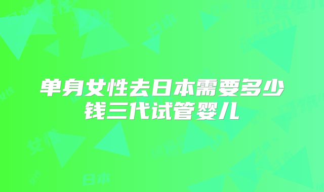 单身女性去日本需要多少钱三代试管婴儿