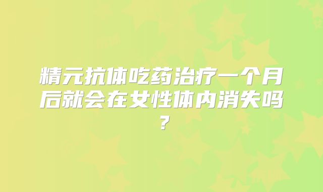 精元抗体吃药治疗一个月后就会在女性体内消失吗？