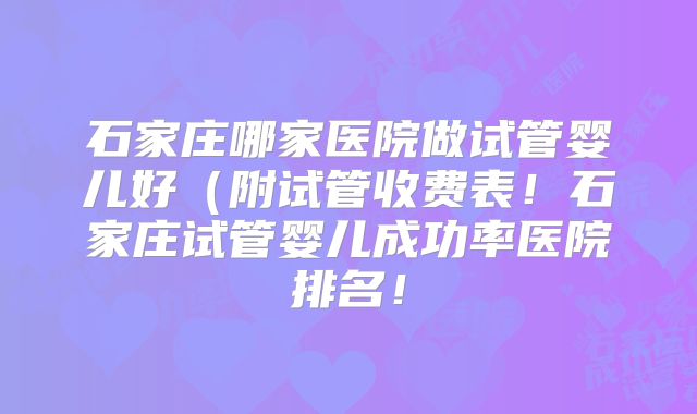 石家庄哪家医院做试管婴儿好(附试管收费表!石家庄试管婴儿成功率医院排名!